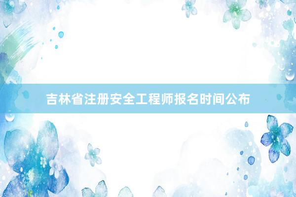 吉林省注册安全工程师报名时间公布